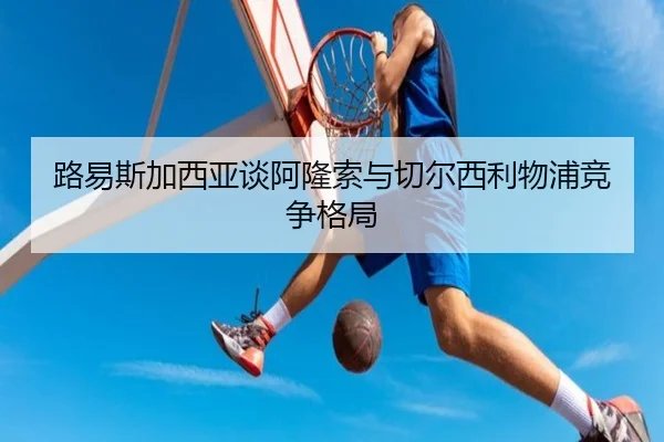 路易斯加西亚谈阿隆索与切尔西利物浦竞争格局